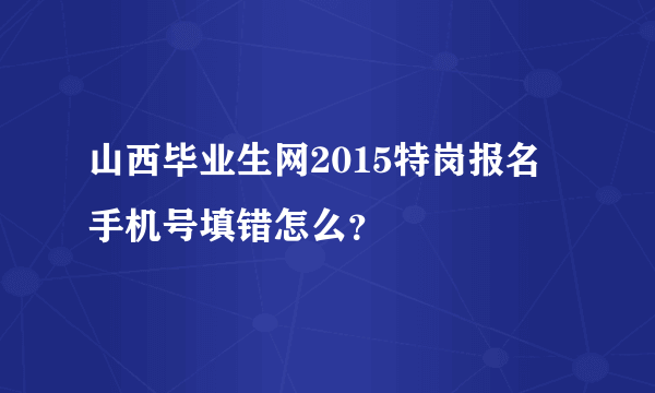 山西毕业生网2015特岗报名 手机号填错怎么？