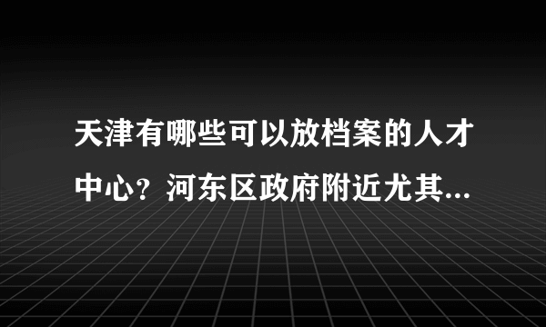 天津有哪些可以放档案的人才中心？河东区政府附近尤其介绍下！