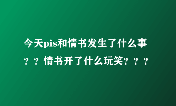 今天pis和情书发生了什么事？？情书开了什么玩笑？？？