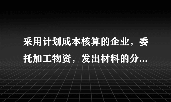 采用计划成本核算的企业，委托加工物资，发出材料的分录怎么做？