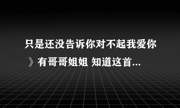 只是还没告诉你对不起我爱你 》有哥哥姐姐 知道这首歌叫什么？