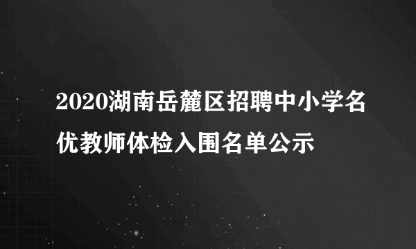 2020湖南岳麓区招聘中小学名优教师体检入围名单公示