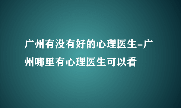 广州有没有好的心理医生-广州哪里有心理医生可以看