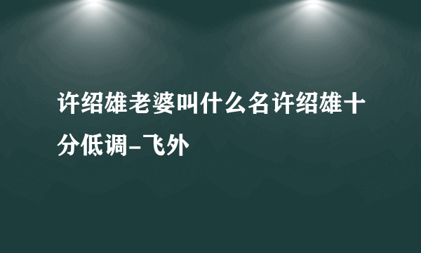 许绍雄老婆叫什么名许绍雄十分低调-飞外