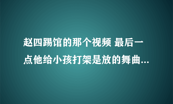 赵四踢馆的那个视频 最后一点他给小孩打架是放的舞曲叫什么？急用 帮帮忙 谢谢