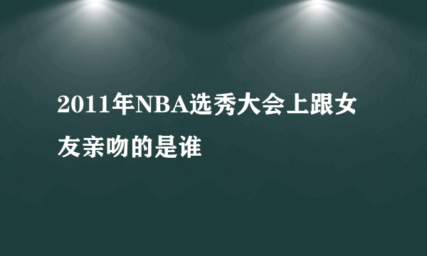 2011年NBA选秀大会上跟女友亲吻的是谁