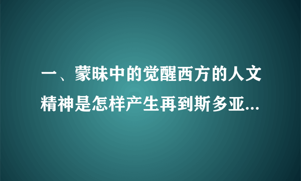 一、蒙昧中的觉醒西方的人文精神是怎样产生再到斯多亚学派,从智者学派到苏格拉底, [自我测评]和发展的? 答:智者学派的代表人物普罗塔戈拉首次提出了“人是万物的尺度”这一口号。接着,苏格拉底又提出了人要“认识你自己”这一至理名言。最后,斯多亚学派认为人人 生来都是平等的,由此西方的人文精神在古代达到了发展的高峰。