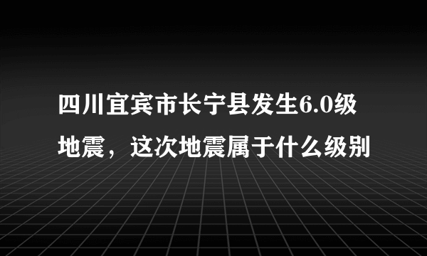 四川宜宾市长宁县发生6.0级地震，这次地震属于什么级别