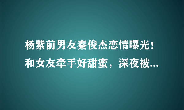 杨紫前男友秦俊杰恋情曝光！和女友牵手好甜蜜，深夜被拍同回住所