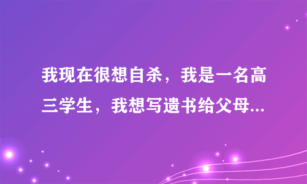 我现在很想自杀，我是一名高三学生，我想写遗书给父母，然后自杀，之前有一段刻骨铭心的感情，但已经分开