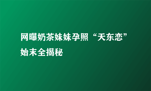 网曝奶茶妹妹孕照“天东恋”始末全揭秘