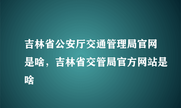 吉林省公安厅交通管理局官网是啥，吉林省交管局官方网站是啥