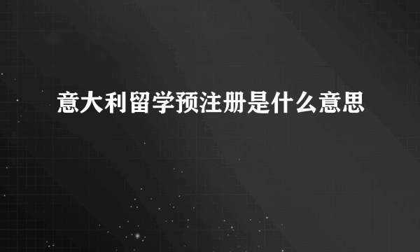 意大利留学预注册是什么意思