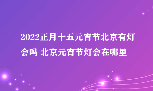 2022正月十五元宵节北京有灯会吗 北京元宵节灯会在哪里