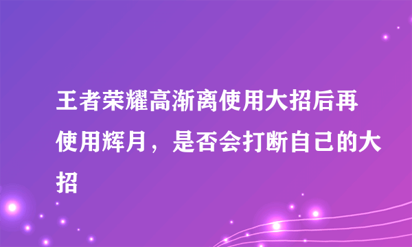 王者荣耀高渐离使用大招后再使用辉月，是否会打断自己的大招