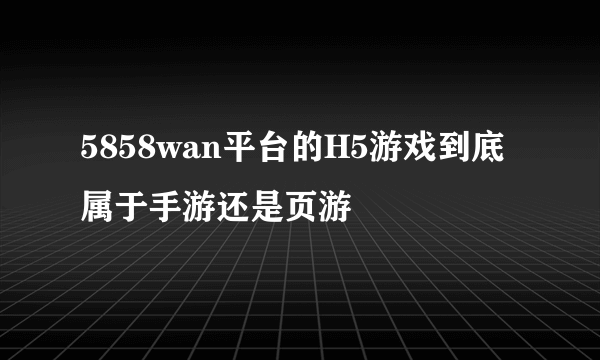 5858wan平台的H5游戏到底属于手游还是页游