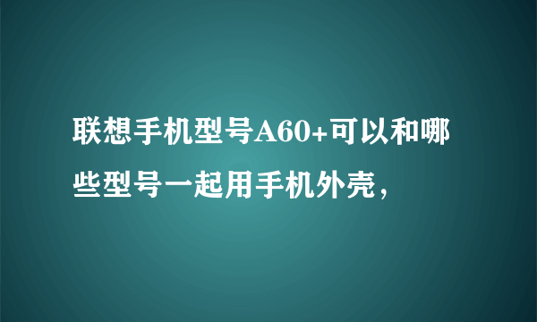 联想手机型号A60+可以和哪些型号一起用手机外壳，