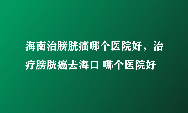 海南治膀胱癌哪个医院好，治疗膀胱癌去海口 哪个医院好