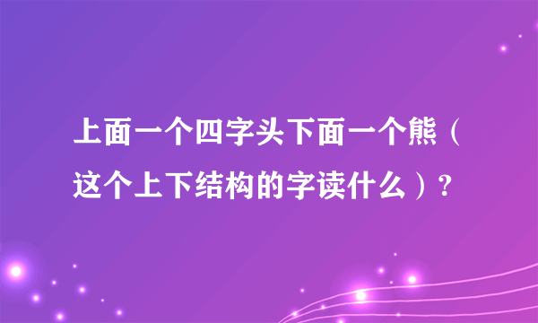 上面一个四字头下面一个熊（这个上下结构的字读什么）?