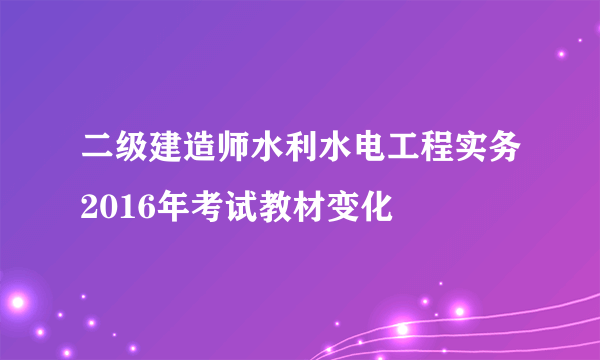 二级建造师水利水电工程实务2016年考试教材变化