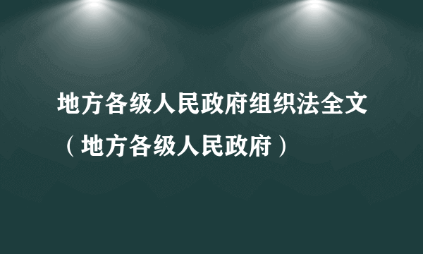 地方各级人民政府组织法全文（地方各级人民政府）