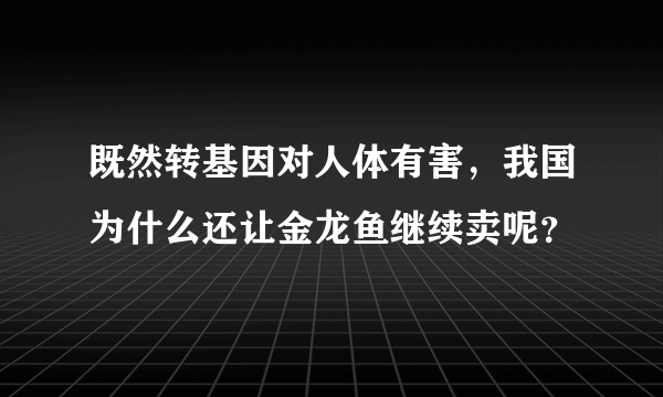 既然转基因对人体有害，我国为什么还让金龙鱼继续卖呢？