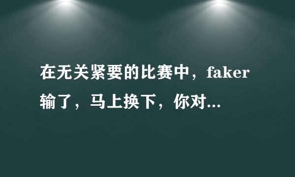 在无关紧要的比赛中，faker输了，马上换下，你对此怎么看？