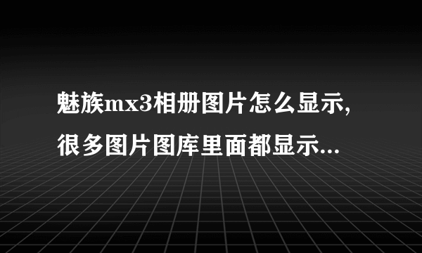 魅族mx3相册图片怎么显示,很多图片图库里面都显示不出来,好着急_百度