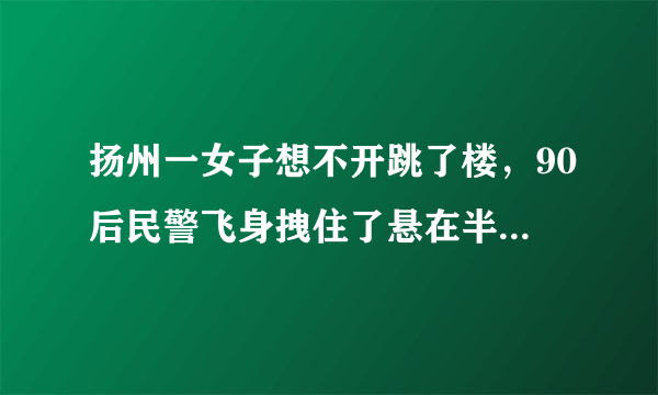 扬州一女子想不开跳了楼，90后民警飞身拽住了悬在半空的跳楼女, 你怎么看？