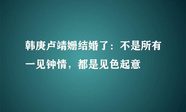 韩庚卢靖姗结婚了：不是所有一见钟情，都是见色起意