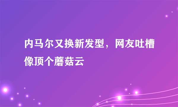 内马尔又换新发型，网友吐槽像顶个蘑菇云