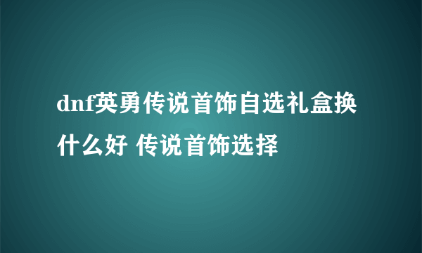 dnf英勇传说首饰自选礼盒换什么好 传说首饰选择