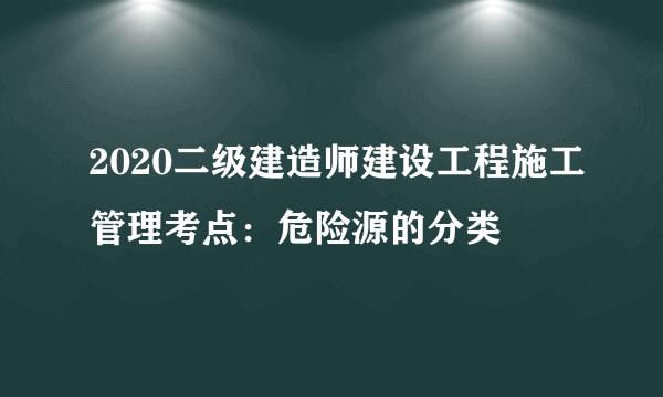 2020二级建造师建设工程施工管理考点：危险源的分类