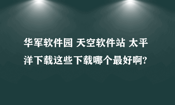 华军软件园 天空软件站 太平洋下载这些下载哪个最好啊?