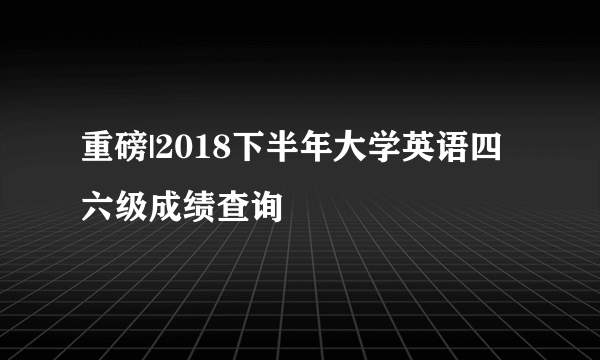 重磅|2018下半年大学英语四六级成绩查询