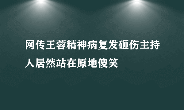 网传王蓉精神病复发砸伤主持人居然站在原地傻笑