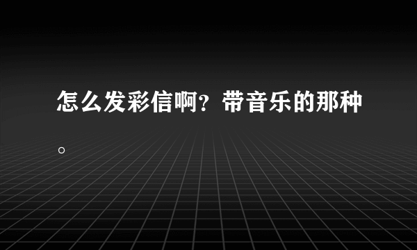 怎么发彩信啊？带音乐的那种。