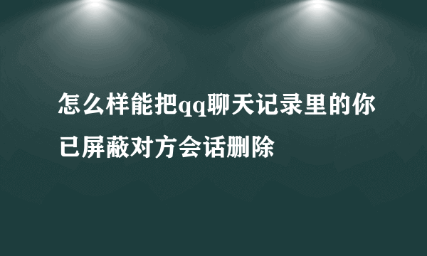 怎么样能把qq聊天记录里的你已屏蔽对方会话删除