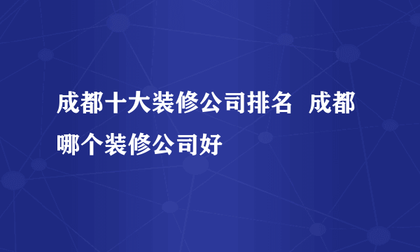 成都十大装修公司排名  成都哪个装修公司好