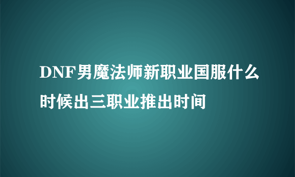 DNF男魔法师新职业国服什么时候出三职业推出时间