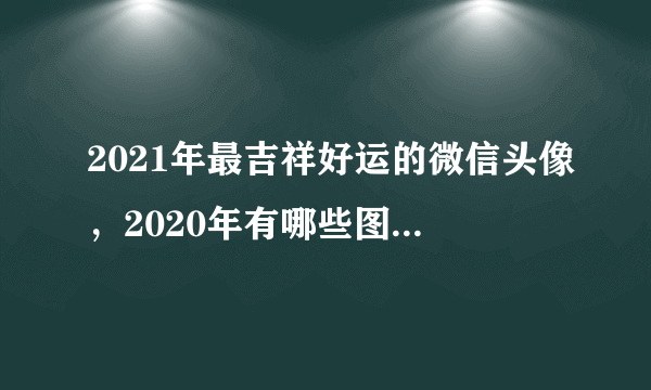 2021年最吉祥好运的微信头像，2020年有哪些图片适合做微信头像？