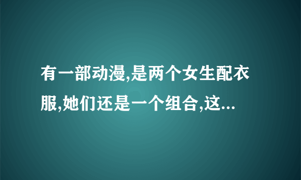 有一部动漫,是两个女生配衣服,她们还是一个组合,这个动漫是什么名字