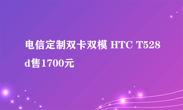 电信定制双卡双模 HTC T528d售1700元