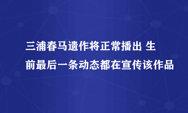 三浦春马遗作将正常播出 生前最后一条动态都在宣传该作品