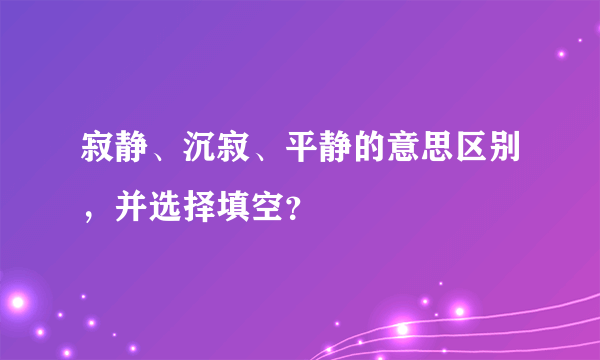 寂静、沉寂、平静的意思区别，并选择填空？