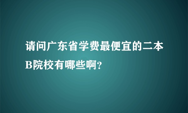 请问广东省学费最便宜的二本B院校有哪些啊？