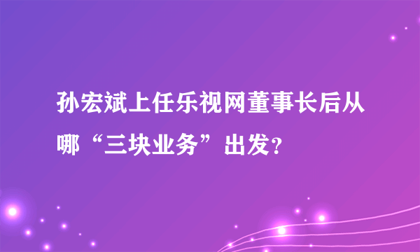 孙宏斌上任乐视网董事长后从哪“三块业务”出发？