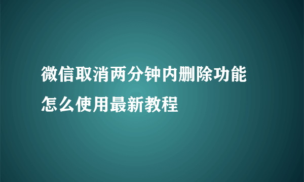 微信取消两分钟内删除功能 怎么使用最新教程