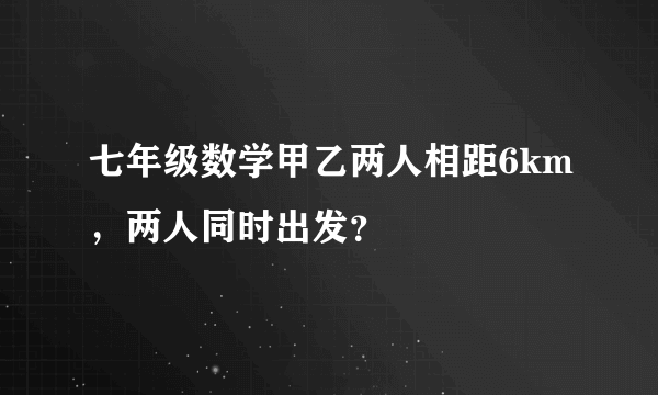 七年级数学甲乙两人相距6km，两人同时出发？