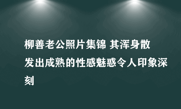 柳善老公照片集锦 其浑身散发出成熟的性感魅惑令人印象深刻